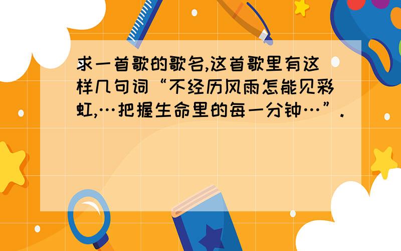 求一首歌的歌名,这首歌里有这样几句词“不经历风雨怎能见彩虹,…把握生命里的每一分钟…”.