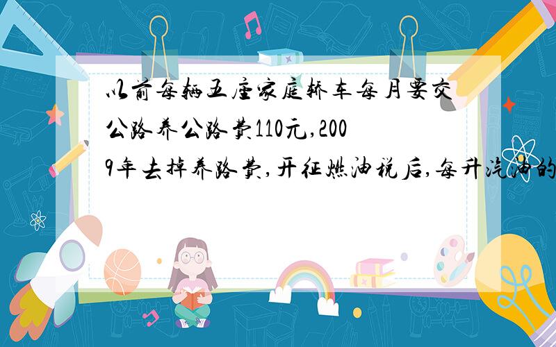 以前每辆五座家庭轿车每月要交公路养公路费110元,2009年去掉养路费,开征燃油税后,每升汽油的价格增加0.8元.按每辆