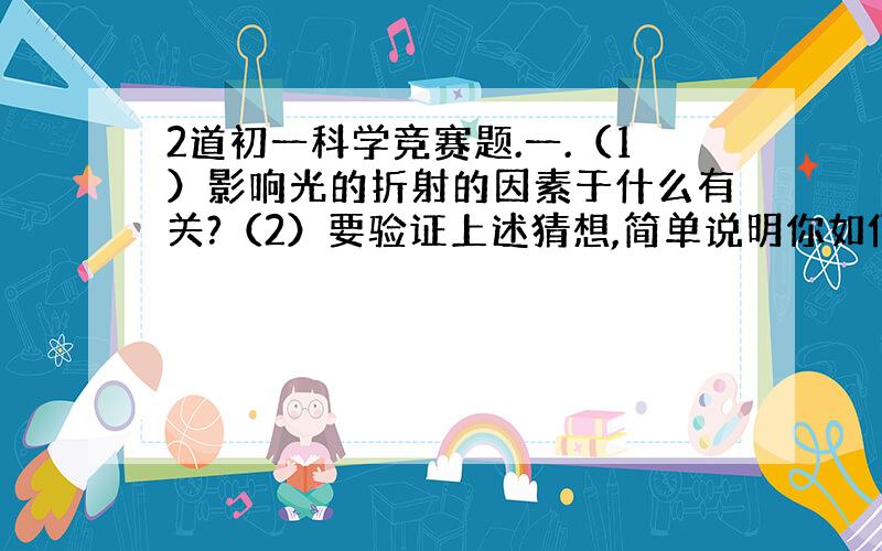 2道初一科学竞赛题.一.（1）影响光的折射的因素于什么有关?（2）要验证上述猜想,简单说明你如何进行这项课题研究?二.从