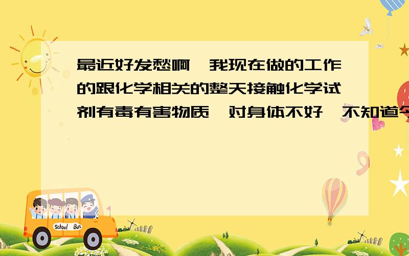 最近好发愁啊,我现在做的工作的跟化学相关的整天接触化学试剂有毒有害物质,对身体不好,不知道今后怎么办