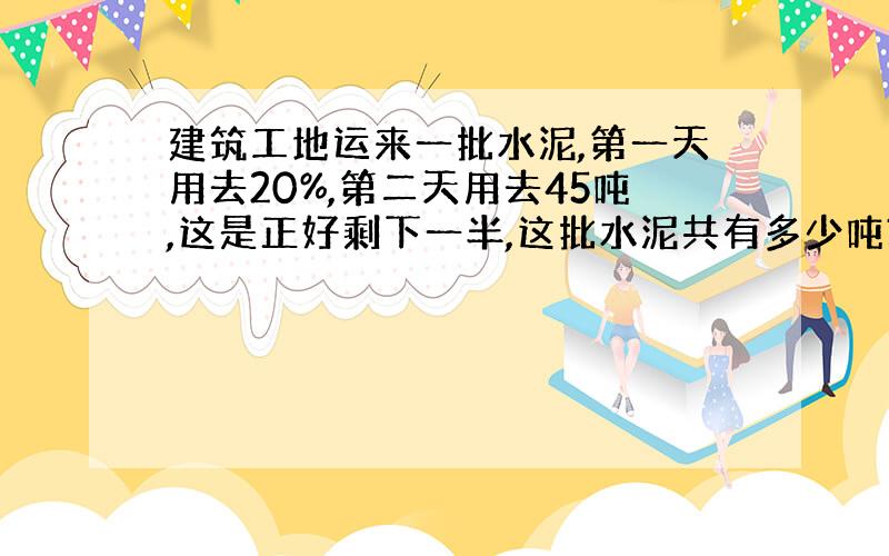 建筑工地运来一批水泥,第一天用去20%,第二天用去45吨,这是正好剩下一半,这批水泥共有多少吨?