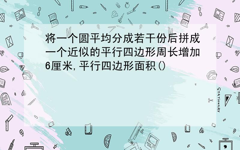 将一个圆平均分成若干份后拼成一个近似的平行四边形周长增加6厘米,平行四边形面积()