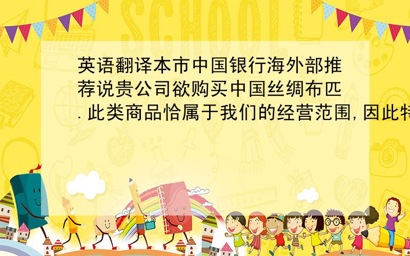 英语翻译本市中国银行海外部推荐说贵公司欲购买中国丝绸布匹.此类商品恰属于我们的经营范围,因此特写此函,希望与贵公司建立业