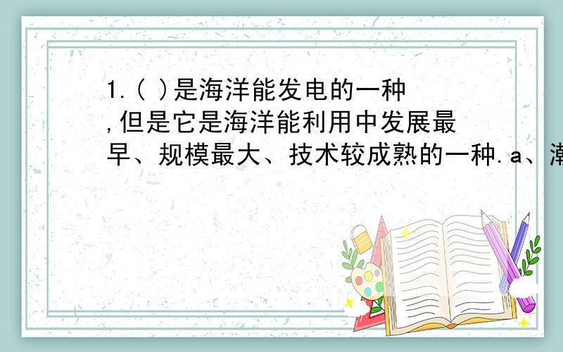 1.( )是海洋能发电的一种,但是它是海洋能利用中发展最早、规模最大、技术较成熟的一种.a、潮汐能发电 b