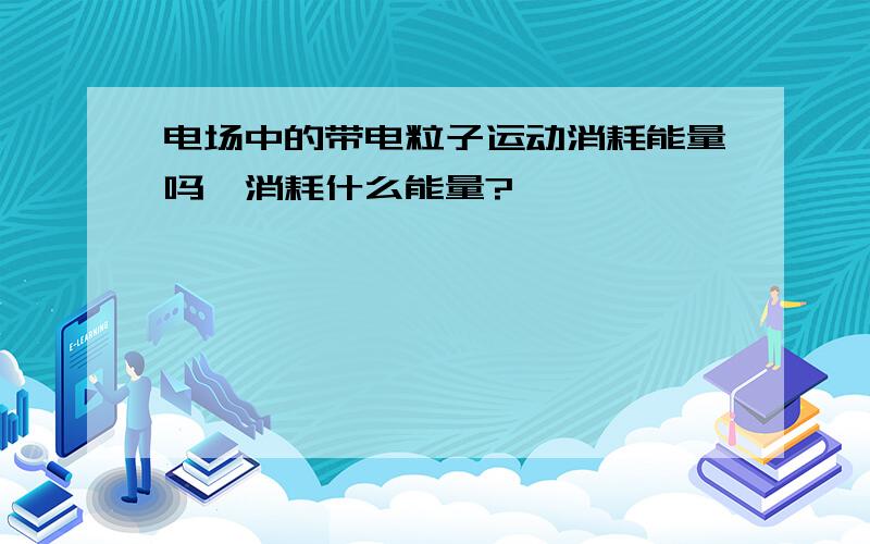 电场中的带电粒子运动消耗能量吗,消耗什么能量?