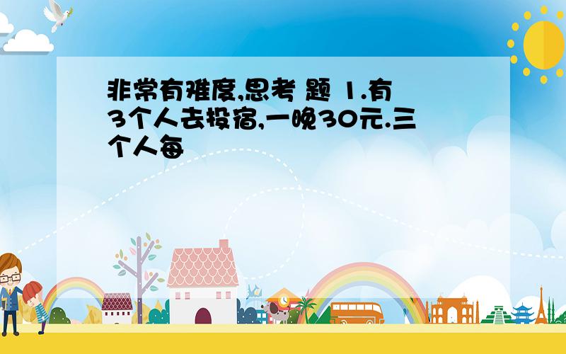 非常有难度,思考 题 1.有3个人去投宿,一晚30元.三个人每