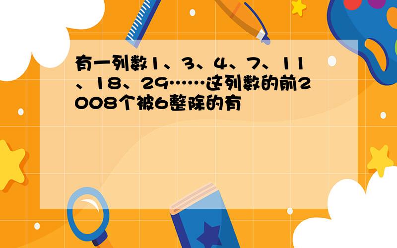 有一列数1、3、4、7、11、18、29……这列数的前2008个被6整除的有