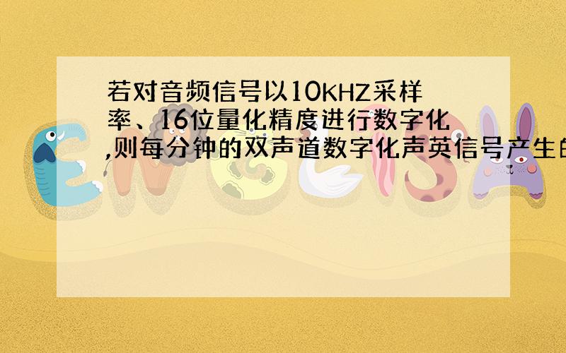 若对音频信号以10KHZ采样率、16位量化精度进行数字化,则每分钟的双声道数字化声英信号产生的数据量约为?