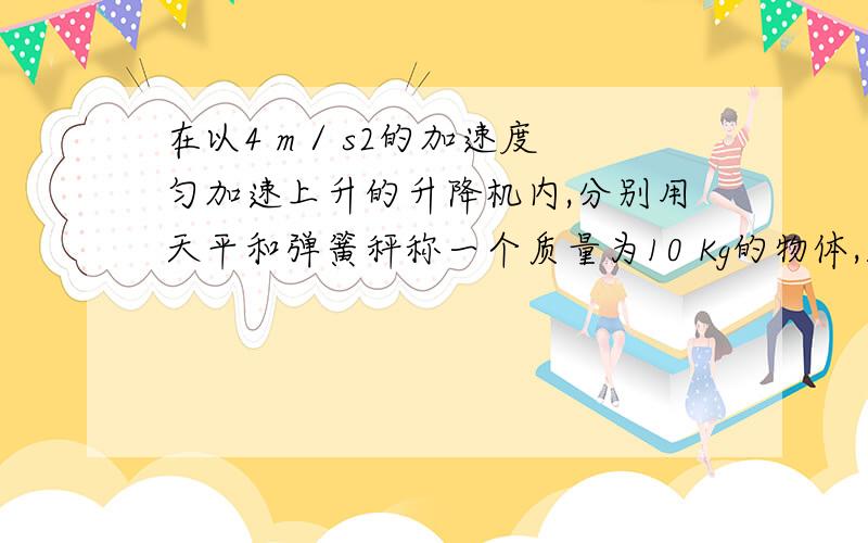 在以4 m / s2的加速度匀加速上升的升降机内,分别用天平和弹簧秤称一个质量为10 Kg的物体,则（ ） （A）