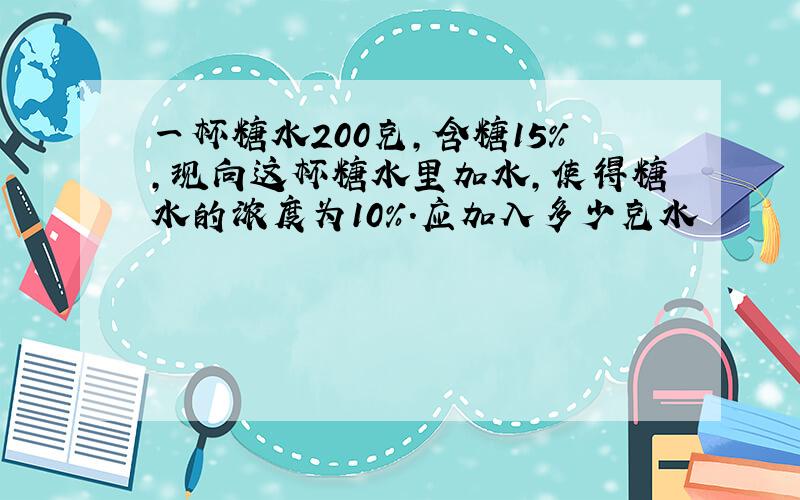 一杯糖水200克,含糖15%,现向这杯糖水里加水,使得糖水的浓度为10%.应加入多少克水