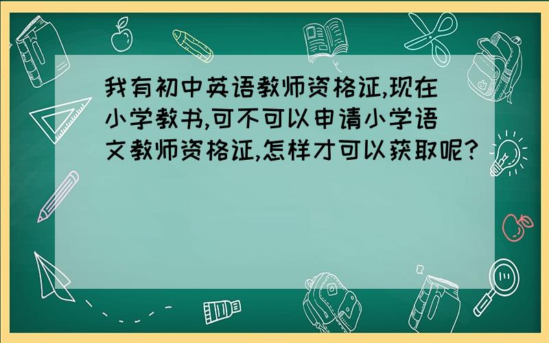 我有初中英语教师资格证,现在小学教书,可不可以申请小学语文教师资格证,怎样才可以获取呢?