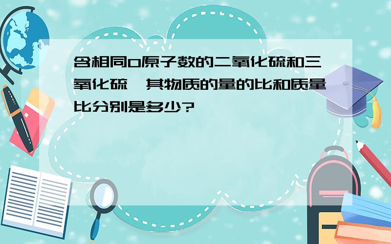 含相同O原子数的二氧化硫和三氧化硫,其物质的量的比和质量比分别是多少?