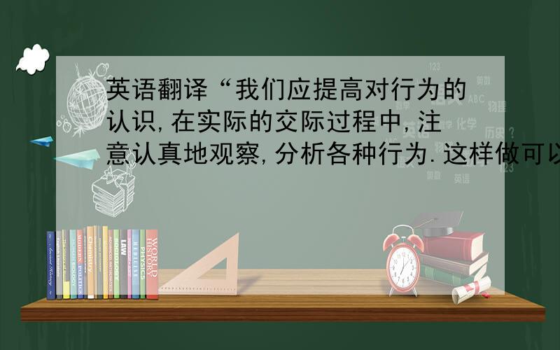 英语翻译“我们应提高对行为的认识,在实际的交际过程中,注意认真地观察,分析各种行为.这样做可以起到正确理解不同的行为的作