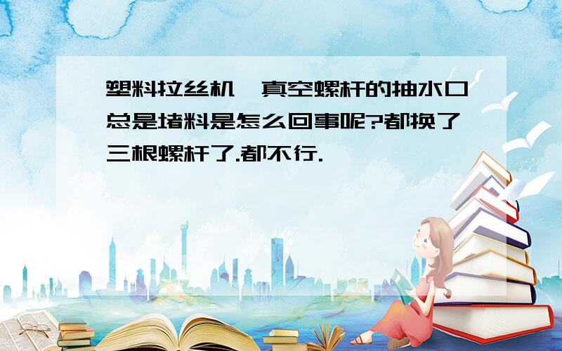 塑料拉丝机,真空螺杆的抽水口总是堵料是怎么回事呢?都换了三根螺杆了.都不行.