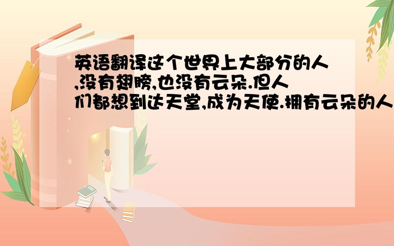 英语翻译这个世界上大部分的人,没有翅膀,也没有云朵.但人们都想到达天堂,成为天使.拥有云朵的人,被载着,乘着风就飞起来了