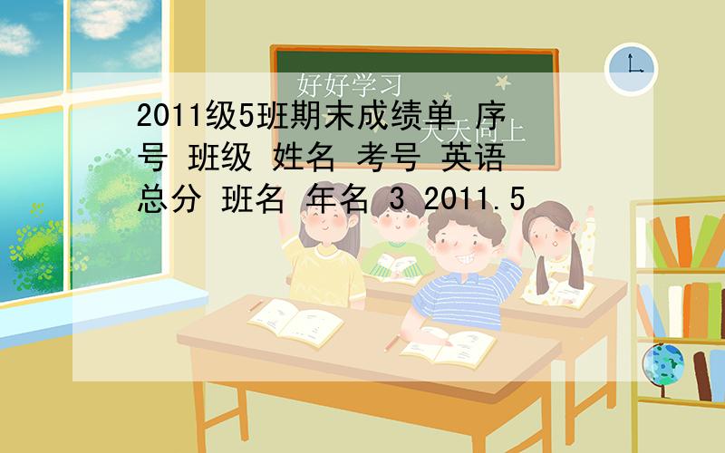 2011级5班期末成绩单 序号 班级 姓名 考号 英语 总分 班名 年名 3 2011.5