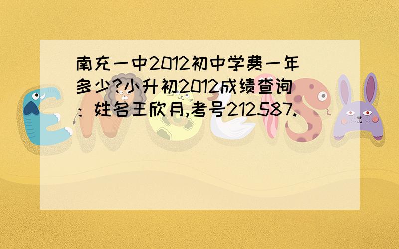 南充一中2012初中学费一年多少?小升初2012成绩查询：姓名王欣月,考号212587.