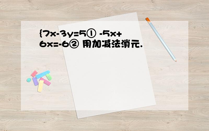 {7x-3y=5① -5x+6x=-6② 用加减法消元.