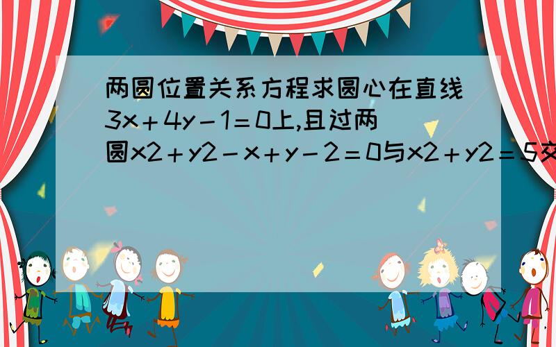 两圆位置关系方程求圆心在直线3x＋4y－1＝0上,且过两圆x2＋y2－x＋y－2＝0与x2＋y2＝5交点的圆的方程． 求