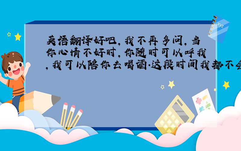 英语翻译好吧,我不再多问,当你心情不好时,你随时可以呼我,我可以陪你去喝酒.这段时间我都不会去上班.1楼，你那是谷歌来的