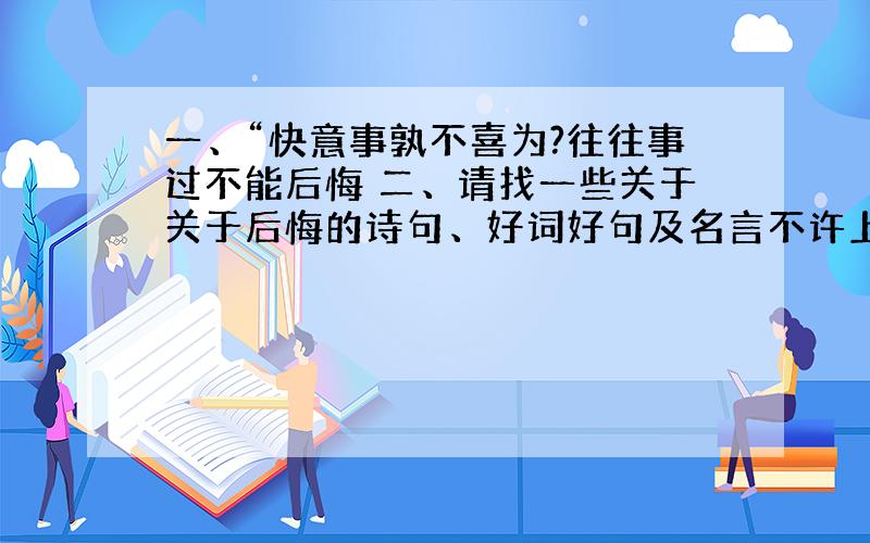 一、“快意事孰不喜为?往往事过不能后悔 二、请找一些关于关于后悔的诗句、好词好句及名言不许上网摘,ASAP~尽快哟!