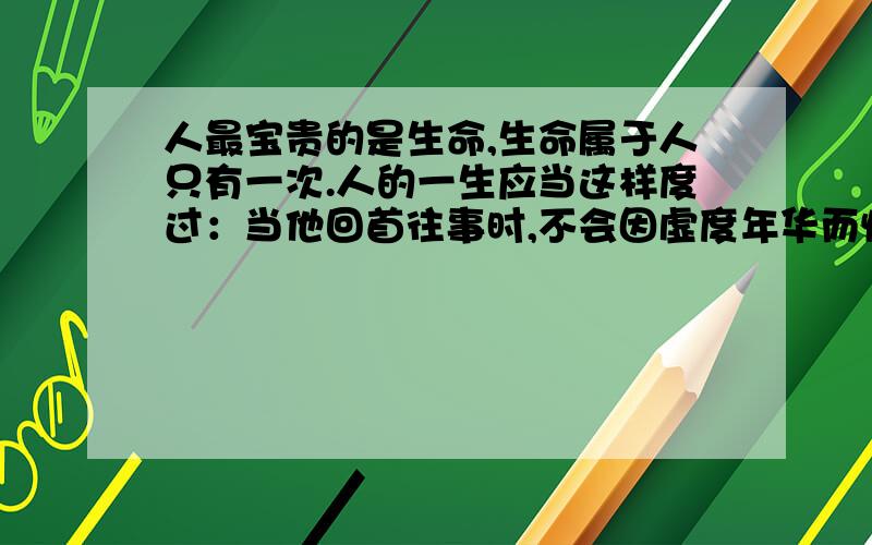 人最宝贵的是生命,生命属于人只有一次.人的一生应当这样度过：当他回首往事时,不会因虚度年华而悔恨,也不会因碌碌无为而羞耻