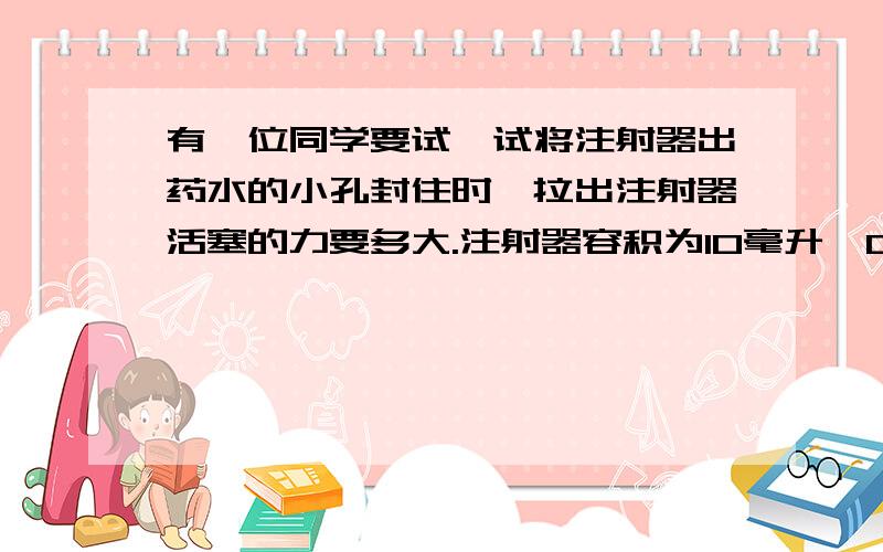 有一位同学要试一试将注射器出药水的小孔封住时,拉出注射器活塞的力要多大.注射器容积为10毫升,0到10毫升刻度线的距离为