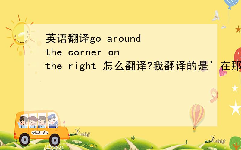 英语翻译go around the corner on the right 怎么翻译?我翻译的是’在那个拐角向右转’ 我