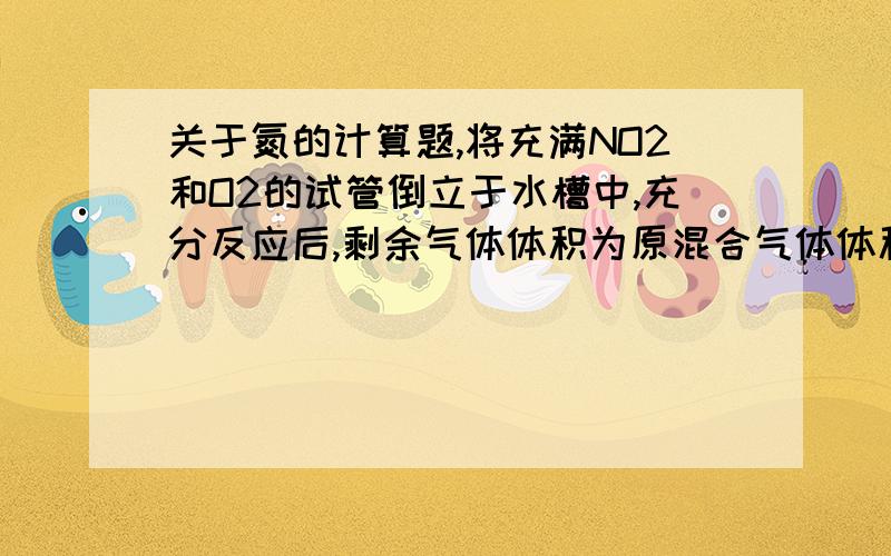 关于氮的计算题,将充满NO2和O2的试管倒立于水槽中,充分反应后,剩余气体体积为原混合气体体积的1\8,则原混合气体中N