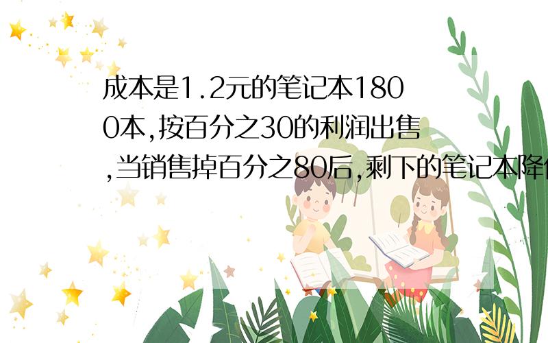 成本是1.2元的笔记本1800本,按百分之30的利润出售,当销售掉百分之80后,剩下的笔记本降价出售,