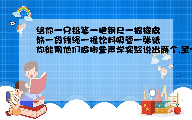 给你一只铅笔一把钢尺一根橡皮筋一段线绳一根饮料吸管一张纸你能用他们做哪些声学实验说出两个,至少两个