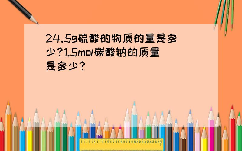 24.5g硫酸的物质的量是多少?1.5mol碳酸钠的质量是多少?