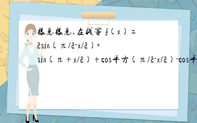 很急很急,在线等 f(x)=2sin(π/2-x/2)*sin(π+x/2)+cos平方(π/2-x/2)-cos平方(