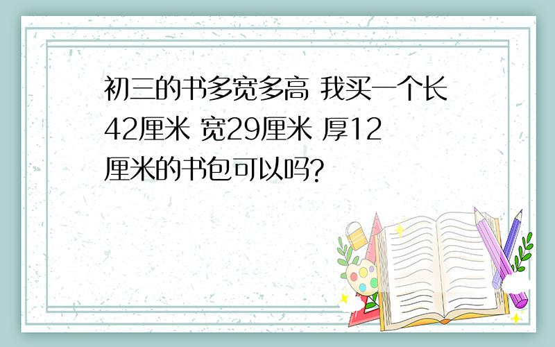 初三的书多宽多高 我买一个长42厘米 宽29厘米 厚12厘米的书包可以吗?