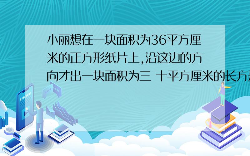 小丽想在一块面积为36平方厘米的正方形纸片上,沿这边的方向才出一块面积为三 十平方厘米的长方形纸片 ,并且使它的长与宽的