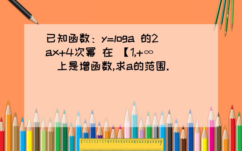 已知函数：y=loga 的2ax+4次幂 在 【1,+∞）上是增函数,求a的范围.