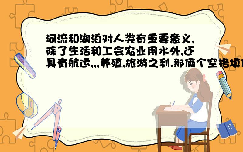 河流和湖泊对人类有重要意义,除了生活和工会农业用水外,还具有航运,,,养殖,旅游之利.那俩个空格填什么