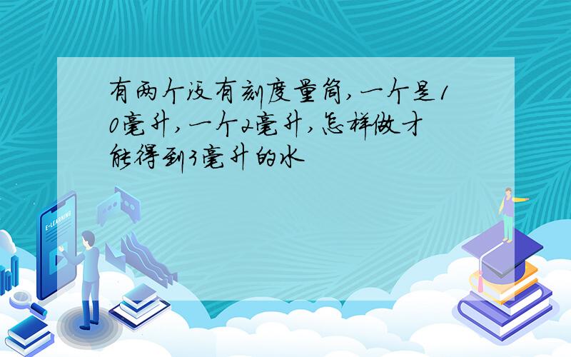 有两个没有刻度量筒,一个是10毫升,一个2毫升,怎样做才能得到3毫升的水