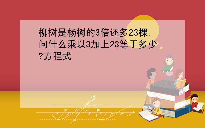 柳树是杨树的3倍还多23棵,问什么乘以3加上23等于多少?方程式