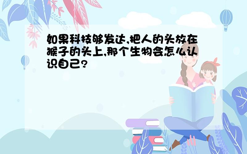 如果科技够发达,把人的头放在猴子的头上,那个生物会怎么认识自己?