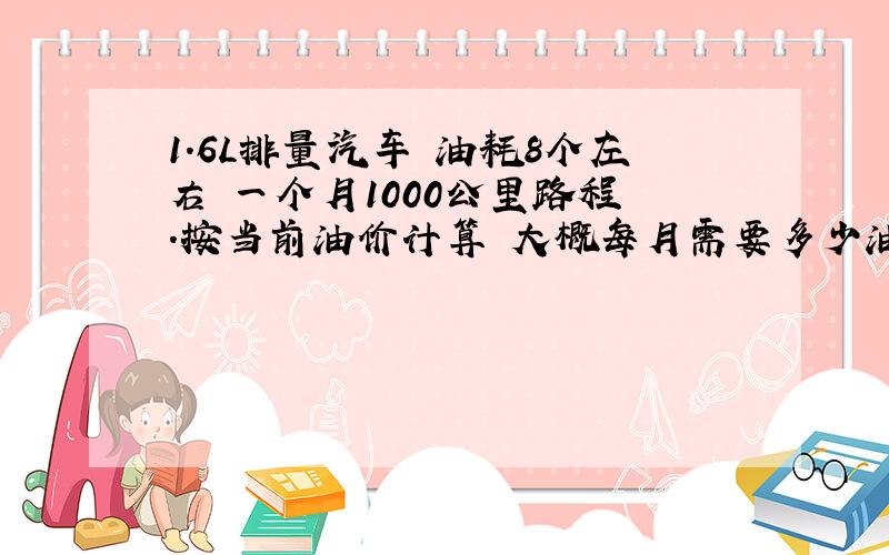 1.6L排量汽车 油耗8个左右 一个月1000公里路程 .按当前油价计算 大概每月需要多少油钱?