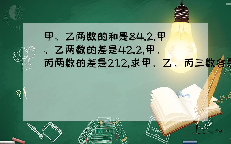 甲、乙两数的和是84.2,甲、乙两数的差是42.2,甲、丙两数的差是21.2,求甲、乙、丙三数各是多少?