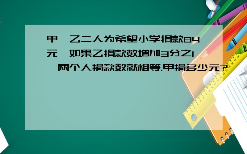 甲、乙二人为希望小学捐款84元,如果乙捐款数增加3分之1,两个人捐款数就相等.甲捐多少元?