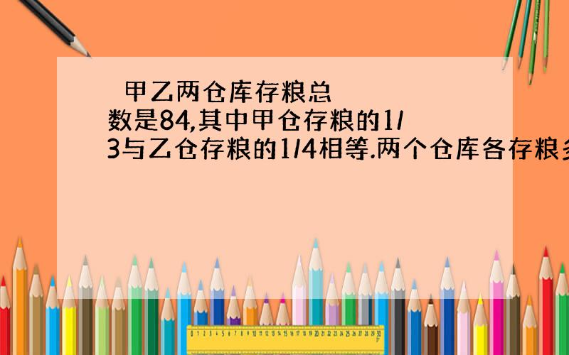  甲乙两仓库存粮总数是84,其中甲仓存粮的1/3与乙仓存粮的1/4相等.两个仓库各存粮多少吨?（可用方程解）