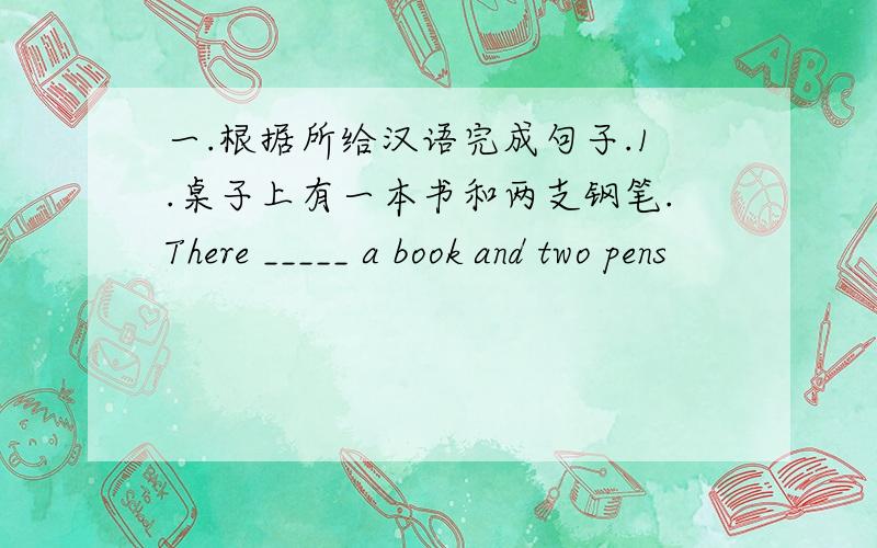 一.根据所给汉语完成句子.1.桌子上有一本书和两支钢笔.There _____ a book and two pens