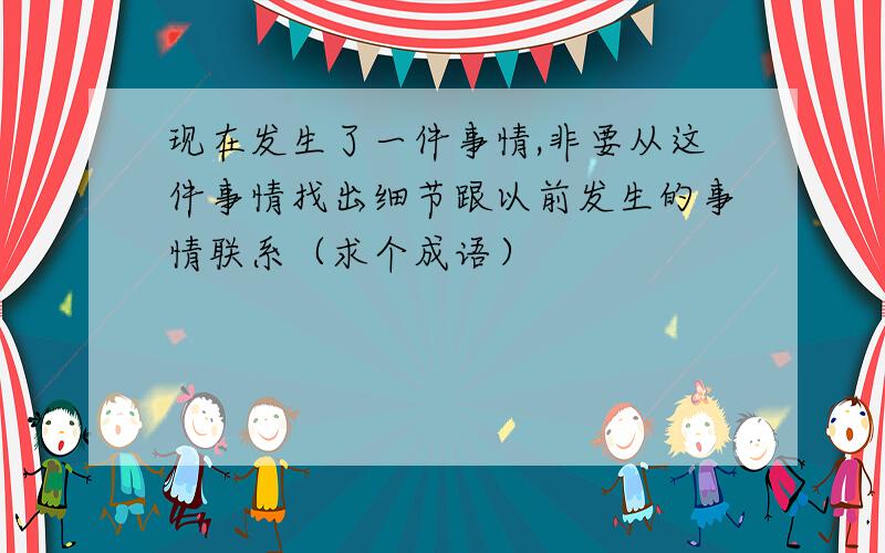 现在发生了一件事情,非要从这件事情找出细节跟以前发生的事情联系（求个成语）