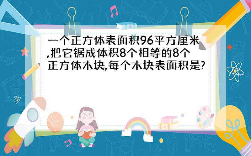 一个正方体表面积96平方厘米,把它锯成体积8个相等的8个正方体木块,每个木块表面积是?