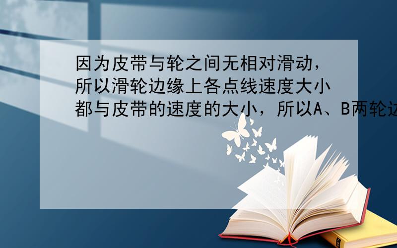 因为皮带与轮之间无相对滑动，所以滑轮边缘上各点线速度大小都与皮带的速度的大小，所以A、B两轮边缘上线速度的大小相等，所