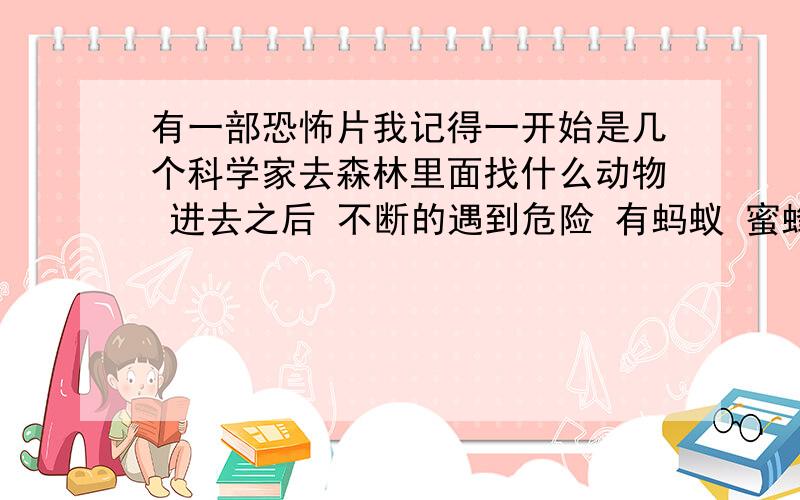 有一部恐怖片我记得一开始是几个科学家去森林里面找什么动物 进去之后 不断的遇到危险 有蚂蚁 蜜蜂 蜘蛛