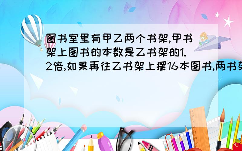 图书室里有甲乙两个书架,甲书架上图书的本数是乙书架的1.2倍,如果再往乙书架上摆16本图书,两书架的图书